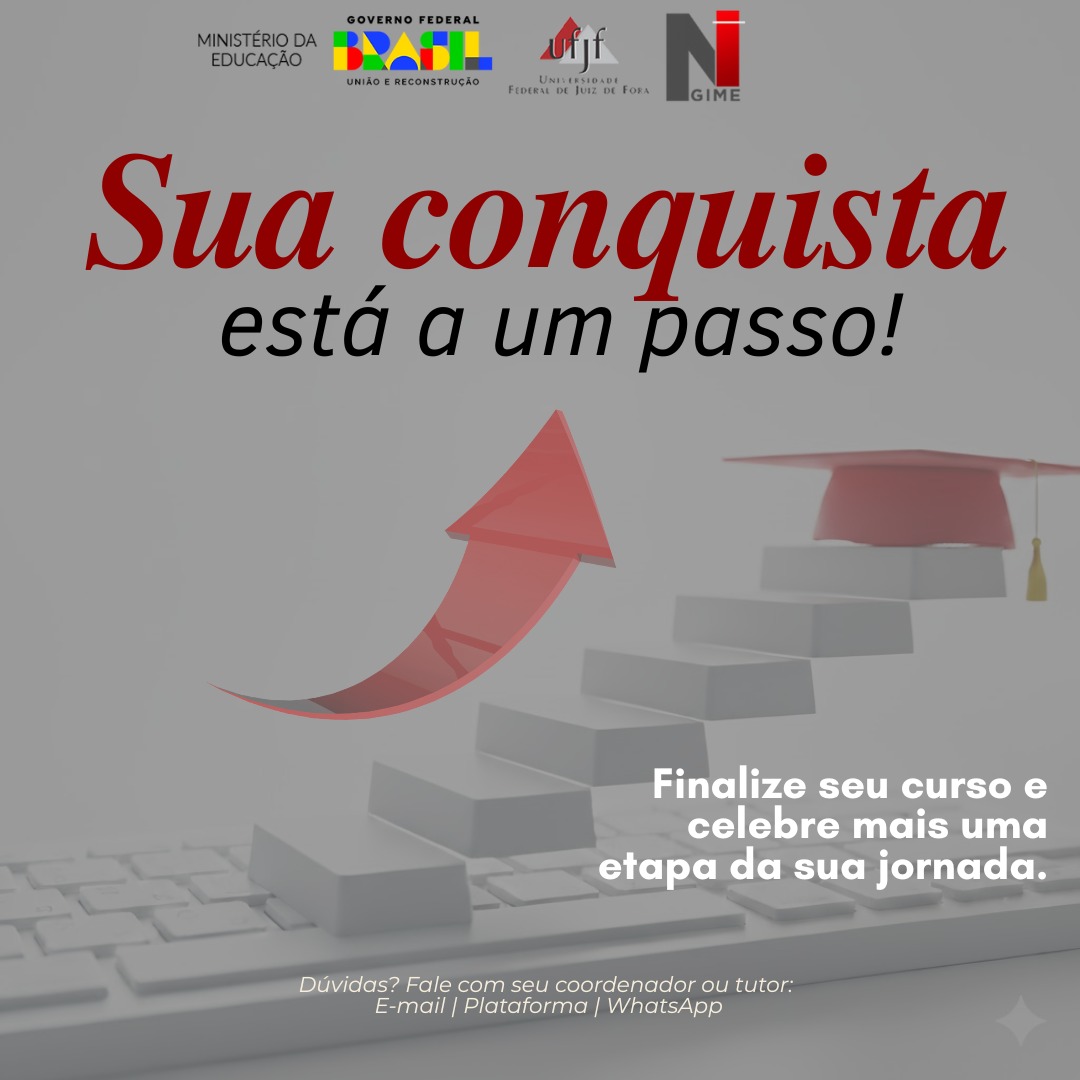 Audiodescrição: Cartaz com fundo cinza. Centralizado na margem superior logotipos: Ministério da Educação, Governo Federal – Brasil, União e Reconstrução, Universidade Federal de Juiz de Fora e NGIME. Em letras vermelhas e pretas: Sua conquista está a um passo! Abaixo, a imagem de um teclado de computador branco. Uma escada se forma a partir das teclas. A direita, no topo da escada, um capelo vermelho com uma franja dourada. Acima da escada, uma grande seta vermelha curva aponta para cima, simbolizando progresso e conquista. Na margem direita em branco: Finalize seu curso e celebre mais uma etapa da sua jornada. Centralizado na margem inferior em branco: Dúvidas? Fale com seu coordenador ou tutor: E-mail | Plataforma | WhatsApp.